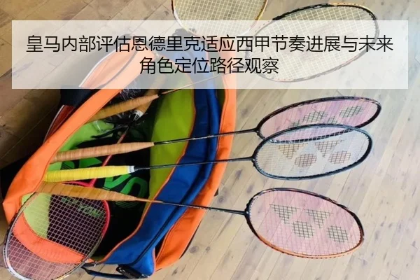 皇马内部评估恩德里克适应西甲节奏进展与未来角色定位路径观察