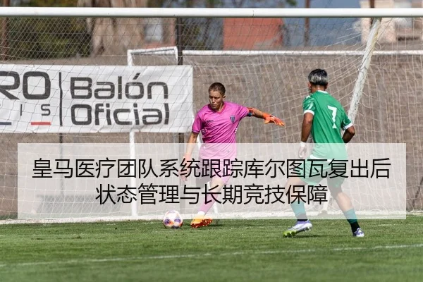 皇马医疗团队系统跟踪库尔图瓦复出后状态管理与长期竞技保障