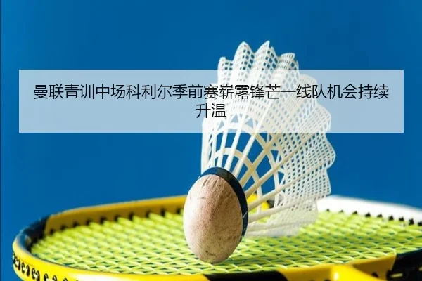 曼联青训中场科利尔季前赛崭露锋芒一线队机会持续升温 | pg